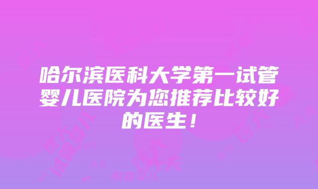 哈尔滨医科大学第一试管婴儿医院为您推荐比较好的医生！