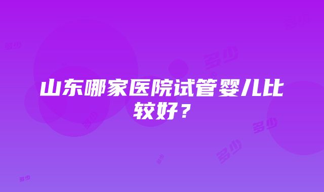 山东哪家医院试管婴儿比较好？