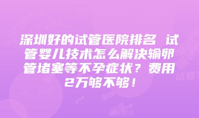 深圳好的试管医院排名 试管婴儿技术怎么解决输卵管堵塞等不孕症状？费用2万够不够！