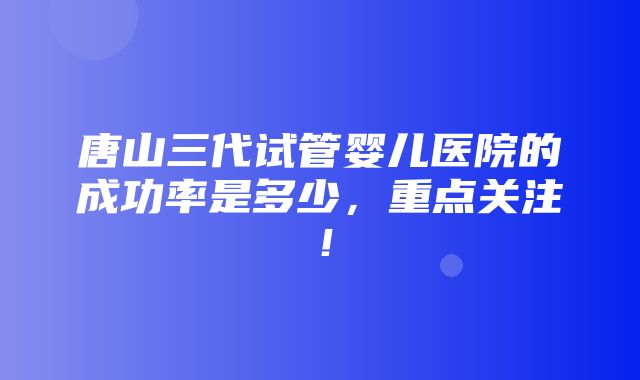 唐山三代试管婴儿医院的成功率是多少，重点关注！