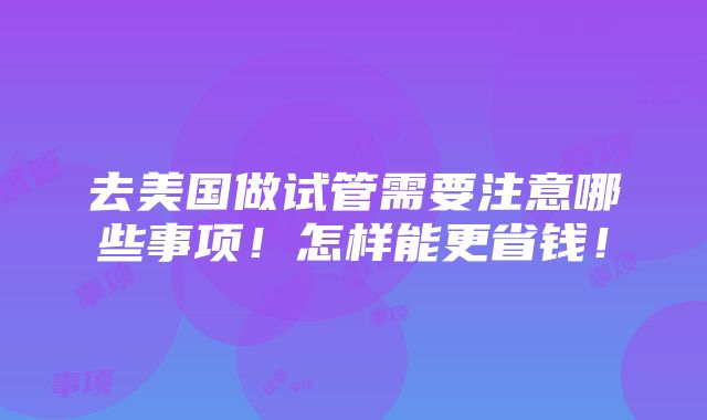 去美国做试管需要注意哪些事项！怎样能更省钱！