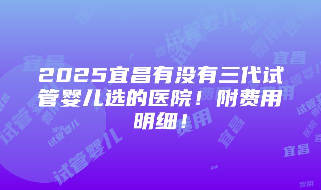 2025宜昌有没有三代试管婴儿选的医院！附费用明细！