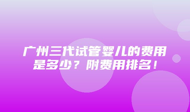 广州三代试管婴儿的费用是多少？附费用排名！