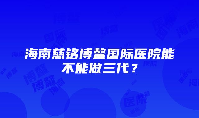 海南慈铭博鳌国际医院能不能做三代？