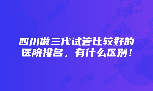 四川做三代试管比较好的医院排名，有什么区别！