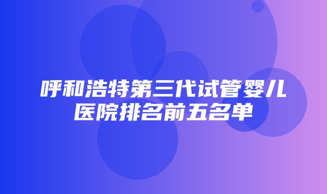 呼和浩特第三代试管婴儿医院排名前五名单