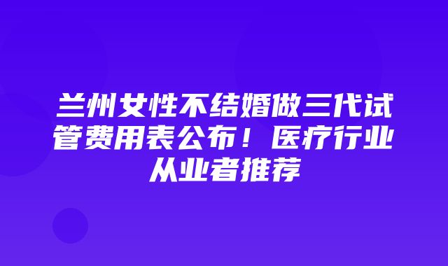 兰州女性不结婚做三代试管费用表公布！医疗行业从业者推荐