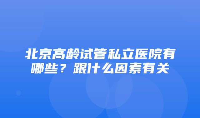 北京高龄试管私立医院有哪些？跟什么因素有关