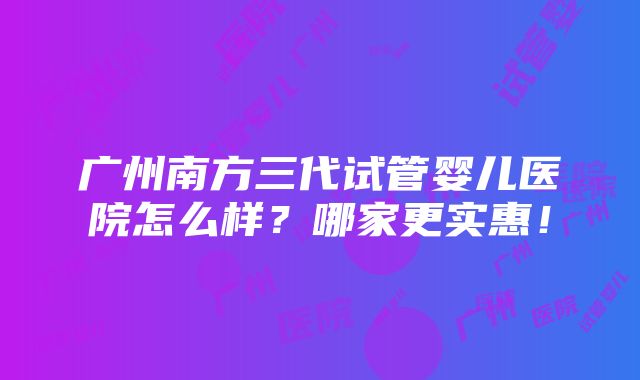 广州南方三代试管婴儿医院怎么样？哪家更实惠！