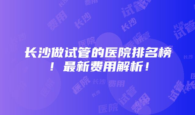 长沙做试管的医院排名榜！最新费用解析！