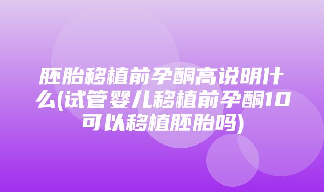 胚胎移植前孕酮高说明什么(试管婴儿移植前孕酮10可以移植胚胎吗)