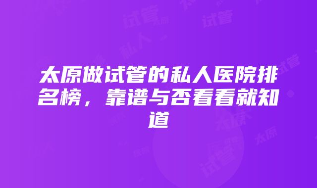 太原做试管的私人医院排名榜，靠谱与否看看就知道