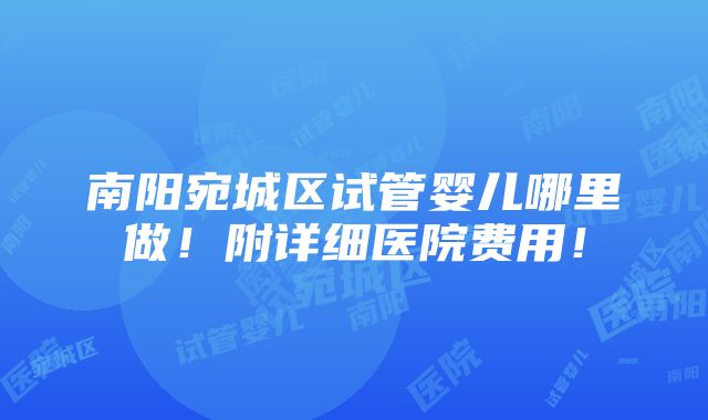 南阳宛城区试管婴儿哪里做！附详细医院费用！