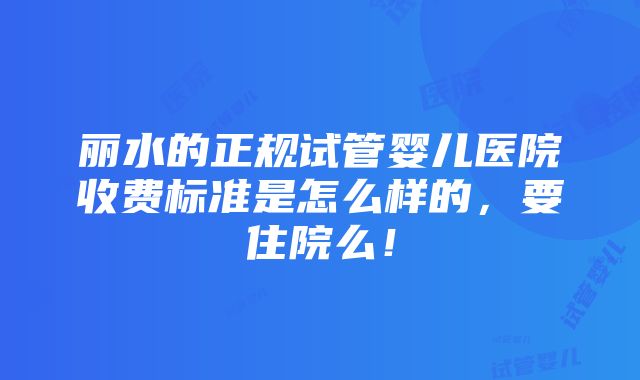 丽水的正规试管婴儿医院收费标准是怎么样的，要住院么！