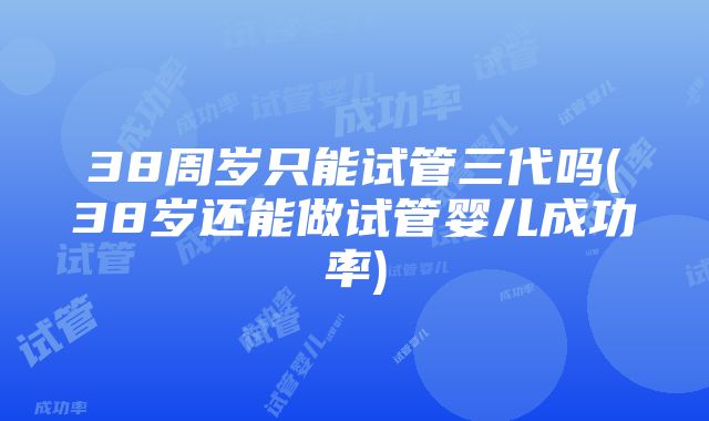 38周岁只能试管三代吗(38岁还能做试管婴儿成功率)