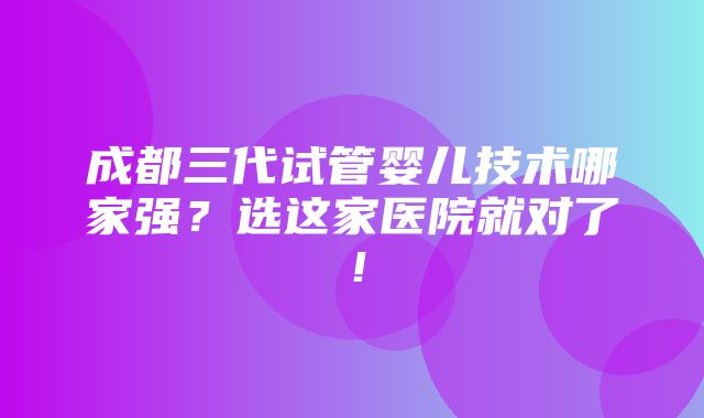 成都三代试管婴儿技术哪家强？选这家医院就对了！