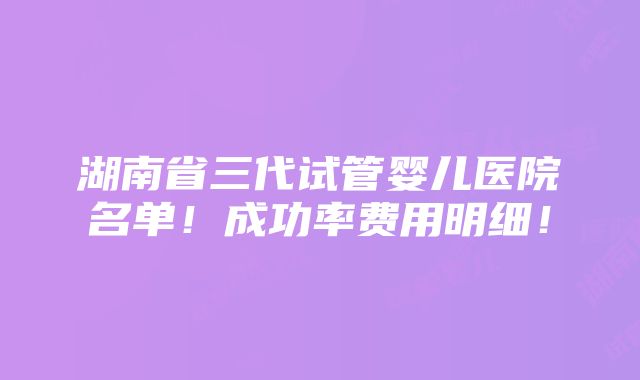 湖南省三代试管婴儿医院名单！成功率费用明细！