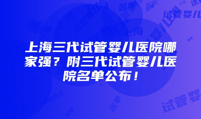 上海三代试管婴儿医院哪家强？附三代试管婴儿医院名单公布！