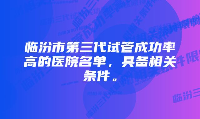 临汾市第三代试管成功率高的医院名单，具备相关条件。