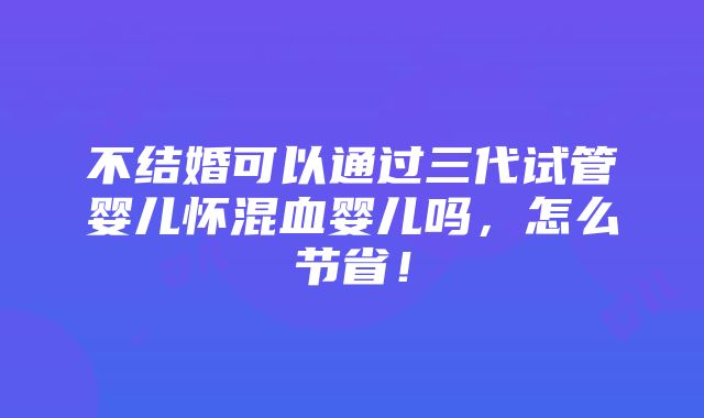 不结婚可以通过三代试管婴儿怀混血婴儿吗，怎么节省！