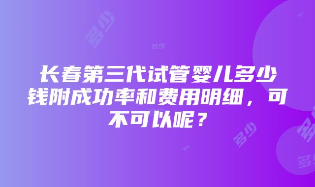 长春第三代试管婴儿多少钱附成功率和费用明细，可不可以呢？