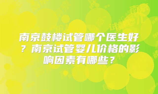 南京鼓楼试管哪个医生好？南京试管婴儿价格的影响因素有哪些？