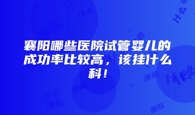 襄阳哪些医院试管婴儿的成功率比较高，该挂什么科！