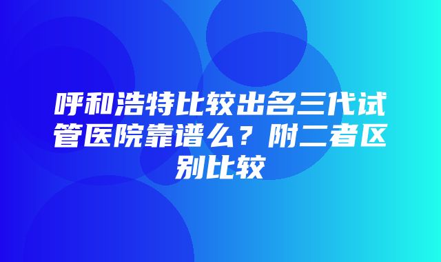 呼和浩特比较出名三代试管医院靠谱么？附二者区别比较