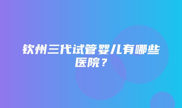 钦州三代试管婴儿有哪些医院？