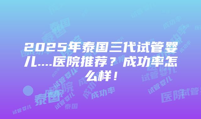 2025年泰国三代试管婴儿....医院推荐？成功率怎么样！