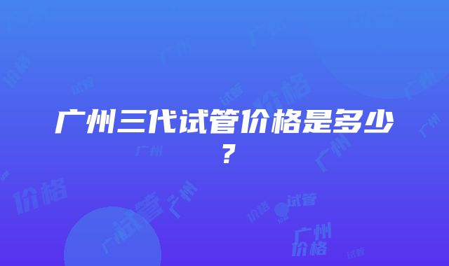 广州三代试管价格是多少？