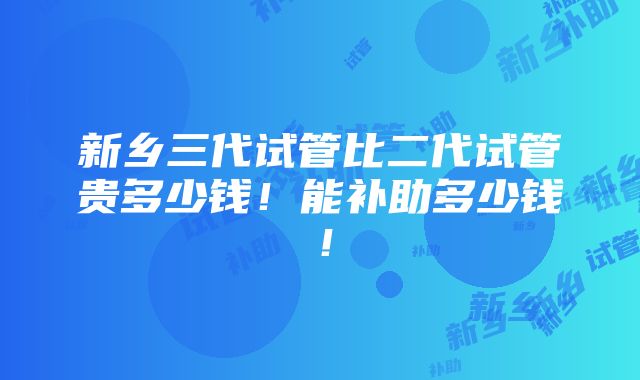 新乡三代试管比二代试管贵多少钱！能补助多少钱！