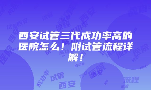 西安试管三代成功率高的医院怎么！附试管流程详解！