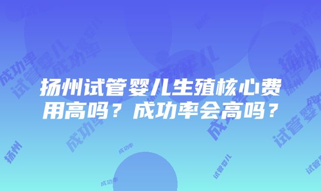 扬州试管婴儿生殖核心费用高吗？成功率会高吗？