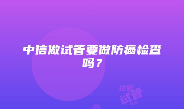 中信做试管要做防癌检查吗？