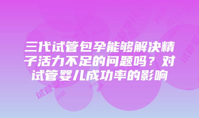 三代试管包孕能够解决精子活力不足的问题吗？对试管婴儿成功率的影响