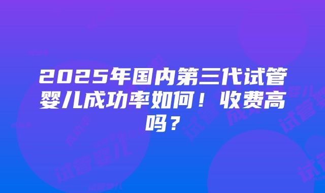 2025年国内第三代试管婴儿成功率如何！收费高吗？