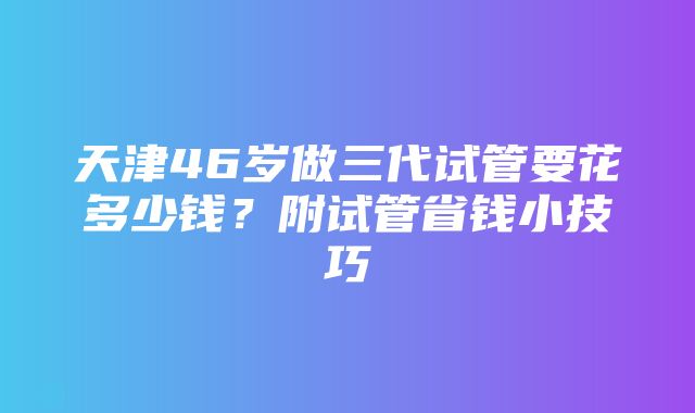 天津46岁做三代试管要花多少钱？附试管省钱小技巧