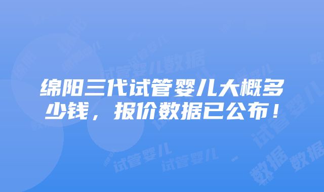 绵阳三代试管婴儿大概多少钱，报价数据已公布！