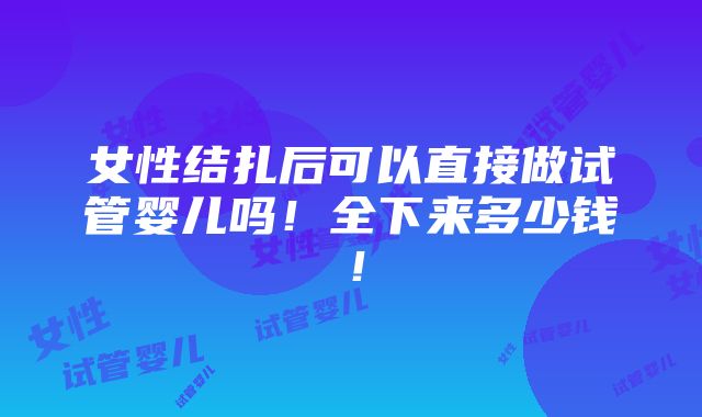 女性结扎后可以直接做试管婴儿吗！全下来多少钱！