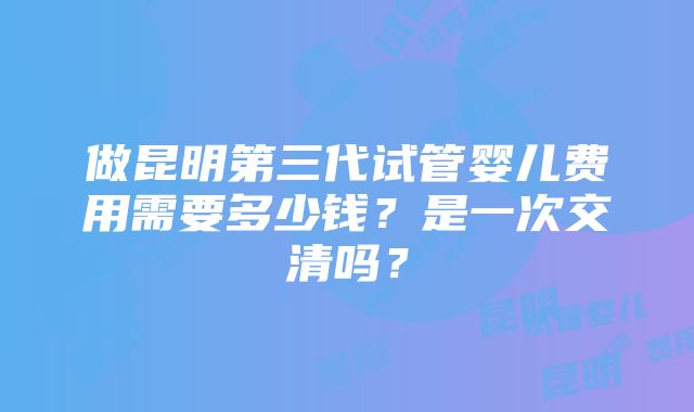 做昆明第三代试管婴儿费用需要多少钱？是一次交清吗？