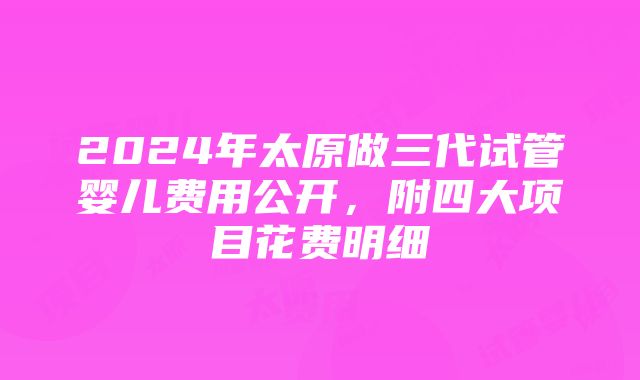 2024年太原做三代试管婴儿费用公开，附四大项目花费明细