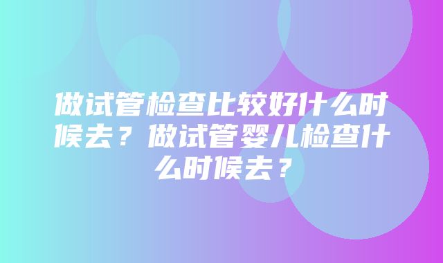 做试管检查比较好什么时候去？做试管婴儿检查什么时候去？