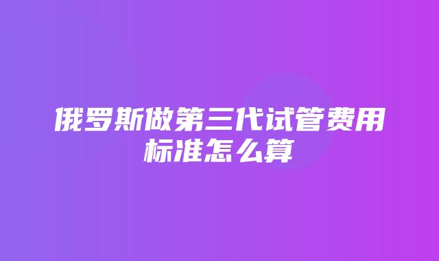 俄罗斯做第三代试管费用标准怎么算