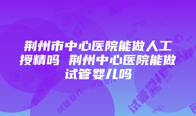 荆州市中心医院能做人工授精吗 荆州中心医院能做试管婴儿吗