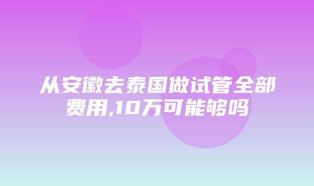 从安徽去泰国做试管全部费用,10万可能够吗