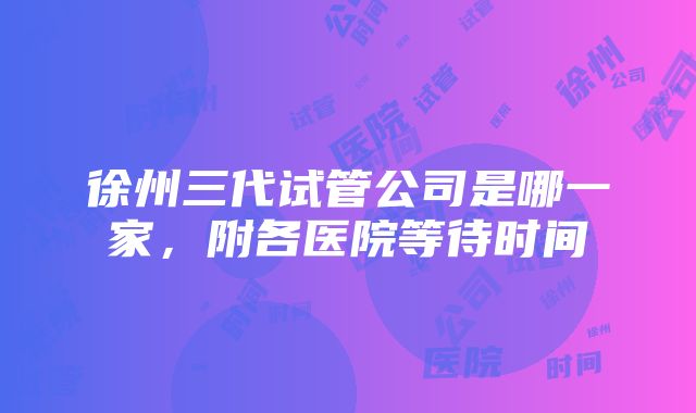 徐州三代试管公司是哪一家，附各医院等待时间