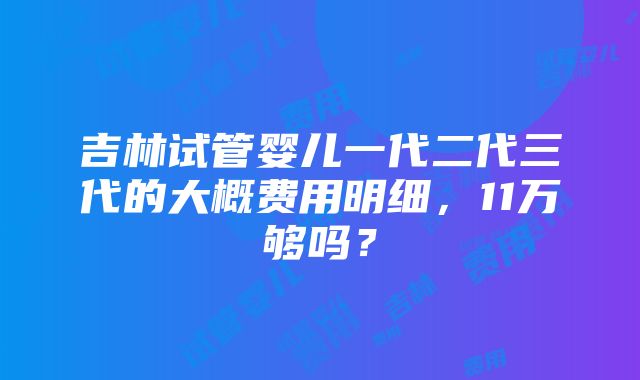 吉林试管婴儿一代二代三代的大概费用明细，11万够吗？