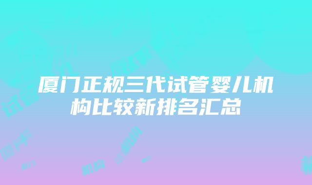 厦门正规三代试管婴儿机构比较新排名汇总