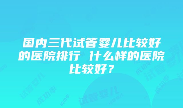 国内三代试管婴儿比较好的医院排行 什么样的医院比较好？